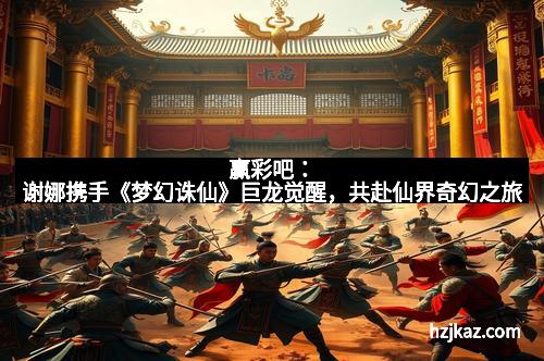 赢彩吧:谢娜携手《梦幻诛仙》巨龙觉醒,共赴仙界奇幻之旅